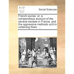 French Excise: Or, a Compendious Account of the Several Excises in France, and the Oppressive Methods Us'd in Collecting Them. ...