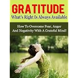Gratitude: What's Right Is Always Available - How To Overcome Fear, Anger And Negativity With A Grateful Mind