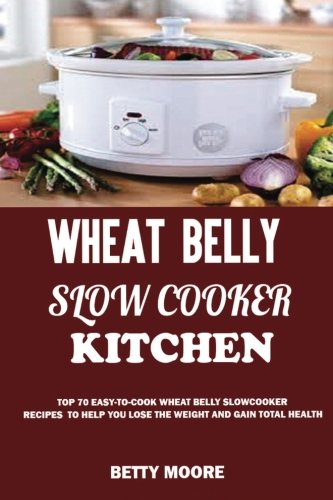 Wheat Belly Slow Cooker Kitchen:: Top 60 Easy-To-Cook Wheat Belly Slow Cooker Recipes to Help You Lose the Weight and Gain Total Health (A Low-Carb, Gluten, Sugar and Wheat Free Cookbook)