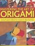 Mastering the Art of Origami: How To Make Fantastic Folded Flowers, Birds And Other Figures, Plus Practical Containers, Abstract Sculptures And Ornaments To Enhance Your Home