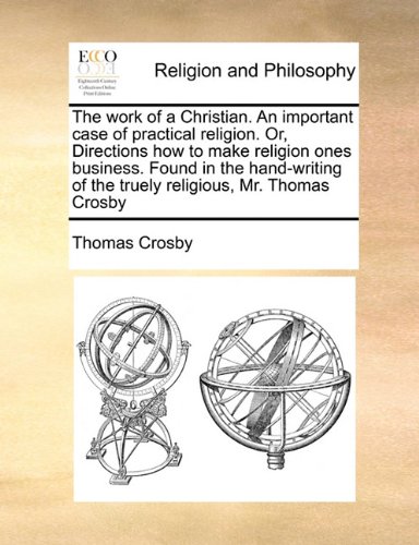The work of a Christian. An important case of practical religion. Or, Directions how to make religion ones business. Found in the hand-writing of the truely religious, Mr. Thomas Crosby