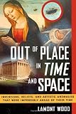 Out of Place in Time and Space: Inventions, Beliefs, and Artistic Anomalies That Were Impossibly Ahead of Their Time