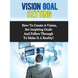 Vision Goal Setting - How To Create A Vision, Set Inspiring Goals And Follow Through To Make It A Reality!