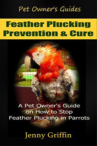Feather Plucking: Prevention & Cure: A Pet Owner's Guide on How to Stop Feather Plucking in Parrots (Pet Owner's Guides Book 3)