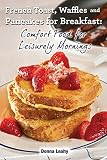 French Toast, Waffles and Pancakes for Breakfast: Comfort Food for Leisurely Mornings: A Chef's Guide to Breakfast with Over 100 Delicious, Easy-to-Follow Recipes