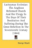 Lachrymae Ecclesiae: The Anglican Reformed Church and Her Clergy in the Days of Their Destitution and Suffering During the Great Rebellion