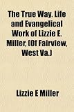 The True Way. Life and Evangelical Work of Lizzie E. Miller, (Of Fairview, West Va.)