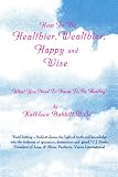 How To Be Healthier, Wealthier, Happy and Wise: What You Need To Know To Be Healthy