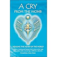A Cry from the Womb: Healing the Heart of the World: A Guide to Healing and Helping Souls Return to the Light After Sudden Death, Miscarriage, Stillbirth or Abortion