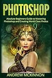Photoshop: Absolute Beginners Guide To Mastering Photoshop And Creating World Class Photos