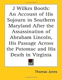 J Wilkes Booth: An Account of His Sojourn in Southern Maryland After the Assassination of Abraham Lincoln, His Passage Across the Potomac And His Death in Virginia