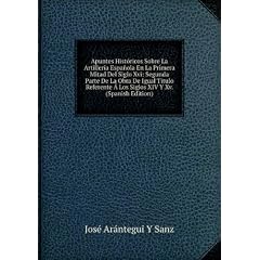 Apuntes Históricos Sobre La Artillería Española En La Primera Mitad Del Siglo Xvi: Segunda Parte De La Obra De Igual Titulo Referente � Los Siglos XIV Y Xv. (Spanish Edition)