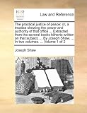 The practical justice of peace: or, a treatise shewing the power and authority of that office ... Extracted from the several books hitherto written on ... Shaw, ... In two volumes. ...  Volume 1 of 2