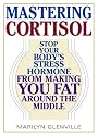 Mastering Cortisol: Stop Your Body's Stress Hormone from Making You Fat Around the Middle