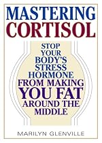 Mastering Cortisol: Stop Your Body's Stress Hormone from Making You Fat Around the Middle