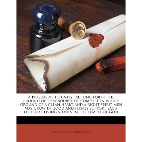 A persuasive to unity: setting forth the ground of that source of comfort in which ground of a clean heart and a right spirit men may grow in good and ... other as living stones in the temple of God Joseph Bancroft and Robert Barclay