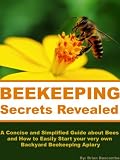Beekeeping Secrets Revealed: A Concise and Simplified Guide about Bees and How to Easily Start your very own Backyard Beekeeping Apiary