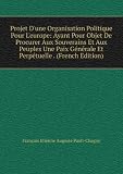 Projet D'une Organisation Politique Pour L'europe: Ayant Pour Objet De Procurer Aux Souverains Et Aux Peuples Une Paix GÃ©nÃ©rale Et PerpÃ©tuelle . (French Edition)