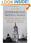 Unmaking Imperial Russia: Mykhailo Hrushevsky and the Writing of Ukrainian History