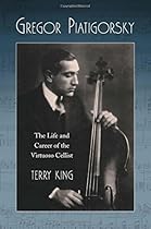 Gregor Piatigorsky: The Life and Career of the Virtuoso Cellist Gregor Piatigorsky: The Life and Career of the Virtuoso Cellist