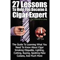 27 Lessons To Help You Become A Cigar Expert: The Guide To Learning What You Need To Know About Cigar Smoking Etiquette, Lighting, Cutting, Buying, Spotting Fake Cubans, And Much More