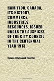 Hamilton, Canada, Its History, Commerce, Industries, Resources. Issued Under the Auspices of the City Council in the Centennial Year 1913