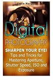 Digital Photography: Sharpen Your Eye! Tips and Tricks for Mastering Aperture, Shutter Speed, ISO and Exposure (Digital Photography, digital photography for dummies, digital photography book)