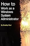 How to Work as a Windows System Administrator: A Sys Admins Survival Guide 101 (I.T. Administration For The Beginning Technology Worker)