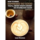 How to Make Espresso So Good You'll Never Waste Money on Starbucks Again: Tips for Making Easy, Delicious Espresso at Home--Even Without a Fancy Machine! ~ Luca Vincenzo