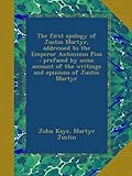 The first apology of Justin Martyr, addressed to the Emperor Antoninus Pius : prefaced by some account of the writings and opinions of Justin Martyr