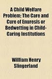A Child Welfare Problem; The Care and Cure of Enuresis or Bedwetting in Child-Caring Institutions