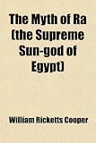 The Myth of Ra (the Supreme Sun-God of Egypt); With Copious Citations from the Solar and Pantheistic Litanies