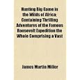 Hunting Big Game in the Wilds of Africa; Containing Thrilling Adventures of the Famous Roosevelt Expedition the Whole... by James Martin Miller