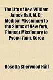 The Life of REV. William James Hall, M. D.; Medical Missionary to the Slums of New York, Pioneer Missionary to Pyong Yang, Korea
