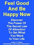 Feel Good And Be Happy Now! Discover The Power Of The Secret Law Of Attraction To Get What You Want In Your Life.