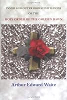 Complete Rosicrucian Initiations of the Fellowship of the Rosy Cross by Arthur Edward Waite, Founder of the Holy Order of the Golden Dawn