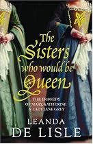 The Sisters Who Would be Queen: The Tragedy of Mary, Katherine and Lady Jane Grey