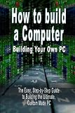 How to build a Computer: Building Your Own PC - The Easy, Step-by-Step Guide to Building the Ultimate, Custom Made PC