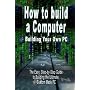How to Build a Computer: Building Your Own PC - The Easy, Step-by-Step Guide to Building the Ultimate, Custom Made PC