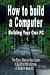 How to Build a Computer: Building Your Own PC - The Easy, Step-by-Step Guide to Building the Ultimate, Custom Made PC
