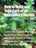 How to Build and Take Care of an Aquaponics Garden - 'Learn the Easiest Way to Build Your Own System, the Right Types of Fish to Choose and Tips on Caring For Your Fish and Plants'