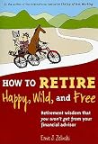 How to Retire Happy, Wild, and Free: Retirement Wisdom That You Won't Get from Your Financial Advisor