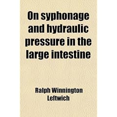 On Syphonage and Hydraulic Pressure in the Large Intestine; With Their Bearing Upon... by Ralph Winnington Leftwich
