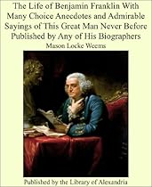 The Life of Benjamin Franklin With Many Choice Anecdotes and Admirable Sayings of This Great Man Never Before Published by Any of His Biographers The Life of Benjamin Franklin With Many Choice Anecdotes and Admirable Sayings of This Great Man Never Before Published by Any of His Biographers