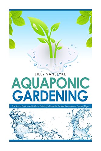 Aquaponic Gardening: The Secret Beginners Guide to Building a Beautiful Backyard Aquaponic Garden Oasis (Aquaponic Gardening for Beginners - How to Set Up and Run Your Aquaponic Garden)
