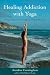 Healing Addiction with Yoga: A Yoga Program for People in 12-Step Recovery Healing Addiction with Yoga: A Yoga Program for People in 12-Step Recovery