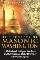 The Secrets of Masonic Washington: A Guidebook to Signs, Symbols, and Ceremonies at the Origin of America's Capital