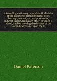 A travelling dictionary or, Alphabetical tables of the distance of all the principal cities, borough, market, and sea-port towns, in Great Britain, from each other to which is added, a table, shewing the distance of the towns, bridges, &c. upon the Ri
