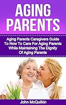 Aging Parents: Aging Parents Guide On How To Care For Aging Parents While Maintaining The Dignity Of Aging Parents (Eldercare) Aging Parents: Aging Parents Guide On How To Care For Aging Parents While Maintaining The Dignity Of Aging Parents (Eldercare)
