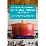 162 Indoor Enameled Dutch Oven Recipes Cookbook: How to Make Delicious Meals in Your Home with an Enameled Dutch Oven for Breakfast, Soup, Dinner, Dessert and More!